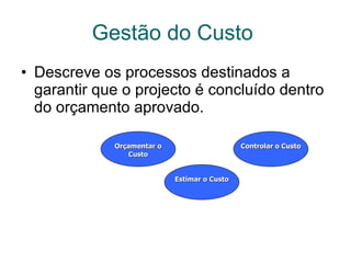 Gestão do Custo   Descreve os processos destinados a garantir que o projecto é concluído dentro do orçamento aprovado.  Estimar o Custo Controlar o Custo Orçamentar o Custo 
