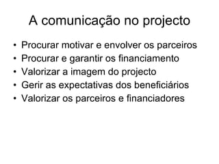 A comunicação no projecto Procurar motivar e envolver os parceiros Procurar e garantir os financiamento Valorizar a imagem do projecto Gerir as expectativas dos beneficiários Valorizar os parceiros e financiadores 