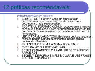 12 práticas recomendáveis: Para desenvolver um projecto: COMECE CEDO: arranje cópia do formulário de candidatura ou use um modelo padrão e elabore o documento o mais cedo possível. ADOPTE UM FORMATO COMUM: escreva com a mesma caneta se o formulário é para ser preenchido assim, se for no computador use o mesmo tipo de letra (cuidado com a formatação). LEIA O FORMULÁRIO TODO. Esclareça dúvidas, algumas secções podem parecer semelhantes mas na prática podem ser diferentes PREENCHA O FORMULÁRIO NA TOTALIDADE EVITE CALÃO OU ABREVIATURAS  REFIRA CLARAMENTE O TRABALHO DE TERCEIROS/ PARCEIROS ESCREVA DE FORMA SIMPLES, CLARA E USE FRASES CURTOS DISPONÍVEIS 