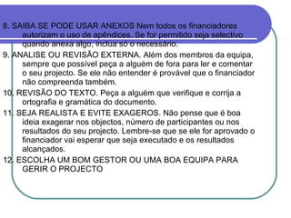 8. SAIBA SE PODE USAR ANEXOS Nem todos os financiadores autorizam o uso de apêndices. Se for permitido seja selectivo quando anexa algo, inclua só o necessário. 9. ANALISE OU REVISÃO EXTERNA. Além dos membros da equipa, sempre que possível peça a alguém de fora para ler e comentar o seu projecto. Se ele não entender é provável que o financiador não compreenda também. 10. REVISÃO DO TEXTO. Peça a alguém que verifique e corrija a ortografia e gramática do documento. 11. SEJA REALISTA E EVITE EXAGEROS. Não pense que é boa ideia exagerar nos objectos, número de participantes ou nos resultados do seu projecto. Lembre-se que se ele for aprovado o financiador vai esperar que seja executado e os resultados alcançados. 12. ESCOLHA UM BOM GESTOR OU UMA BOA EQUIPA PARA GERIR O PROJECTO  