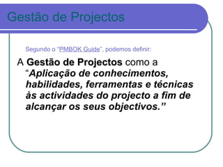 Gestão de Projectos Segundo o “ PMBOK Guide ”, podemos definir: A  Gestão de Projectos  como a “ Aplicação de conhecimentos, habilidades, ferramentas e técnicas às actividades do projecto a fim de alcançar os seus objectivos.” 