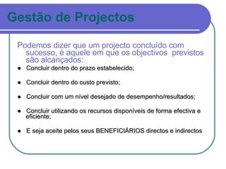 Gestão de Projectos Podemos dizer que um projecto concluído com sucesso, é aquele em que os objectivos  previstos são alcançados: ●  Concluir dentro do prazo estabelecido; ●  Concluir dentro do custo previsto; ●  Concluir com um nível desejado de desempenho/resultados; ●  Concluir utilizando os recursos disponíveis de forma efectiva e eficiente; ●  E seja aceite pelos seus BENEFICIÁRIOS directos e indirectos 