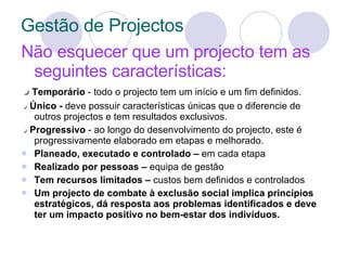 Gestão de Projectos Não esquecer que um projecto tem as seguintes características: ●   Temporário  -   todo o projecto tem um início e um fim definidos.  ●  Único -   deve possuir características únicas que o diferencie de outros projectos e tem resultados exclusivos. ●  Progressivo  - ao longo do desenvolvimento do projecto, este é progressivamente elaborado em etapas e melhorado. Planeado, executado e controlado –  em cada etapa Realizado por pessoas –  equipa de gestão Tem recursos limitados –  custos bem definidos e controlados Um projecto de combate à exclusão social implica princípios estratégicos, dá resposta aos problemas identificados e deve ter um impacto positivo no bem-estar dos indivíduos. 