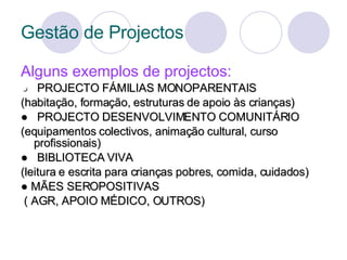 Gestão de Projectos Alguns exemplos de projectos: ●  PROJECTO FÁMILIAS MONOPARENTAIS (habitação, formação, estruturas de apoio às crianças) ●  PROJECTO DESENVOLVIMENTO COMUNITÁRIO (equipamentos colectivos, animação cultural, curso profissionais) ●  BIBLIOTECA VIVA (leitura e escrita para crianças pobres, comida, cuidados)  ●  MÃES SEROPOSITIVAS ( AGR, APOIO MÉDICO, OUTROS) 