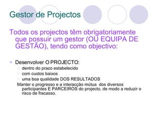 Gestor de Projectos Todos os projectos têm obrigatoriamente que possuir um gestor (OU EQUIPA DE GESTÃO), tendo como objectivo: Desenvolver O PROJECTO:  dentro do prazo estabelecido com custos baixos uma boa qualidade DOS RESULTADOS Manter o progresso e a interacção mútua  dos diversos participantes E PARCEIROS do projecto, de modo a reduzir o risco de fracasso. 