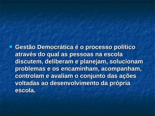 Gestão Democrática é o processo político através do qual as pessoas na escola discutem, deliberam e planejam, solucionam problemas e os encaminham, acompanham, controlam e avaliam o conjunto das ações voltadas ao desenvolvimento da própria escola. 