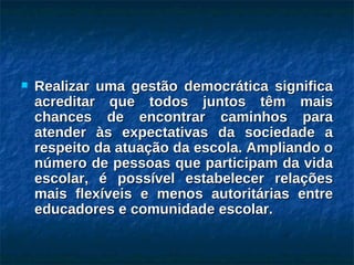 Realizar uma gestão democrática significa acreditar que todos juntos têm mais chances de encontrar caminhos para atender às expectativas da sociedade a respeito da atuação da escola. Ampliando o número de pessoas que participam da vida escolar, é possível estabelecer relações mais flexíveis e menos autoritárias entre educadores e comunidade escolar. 