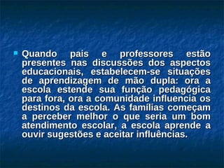 Quando pais e professores estão presentes nas discussões dos aspectos educacionais, estabelecem-se situações de aprendizagem de mão dupla: ora a escola estende sua função pedagógica para fora, ora a comunidade influencia os destinos da escola. As famílias começam a perceber melhor o que seria um bom atendimento escolar, a escola aprende a ouvir sugestões e aceitar influências. 