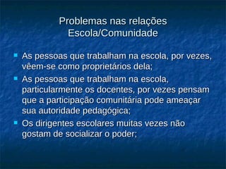 Problemas nas relações Escola/Comunidade As pessoas que trabalham na escola, por vezes, vêem-se como proprietários dela; As pessoas que trabalham na escola, particularmente os docentes, por vezes pensam que a participação comunitária pode ameaçar sua autoridade pedagógica; Os dirigentes escolares muitas vezes não gostam de socializar o poder;         