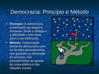 Democracia: Princípio e Método Princípio:  A democracia sustentando as relações humanas, tendo o diálogo e a alteridade como base para a sua edificação. Método:  Organização formal da democracia com os devidos procedimentos que garantem a efetivação do princípio, nos procedimentos de gestão da coisa pública e das relações sociais. 