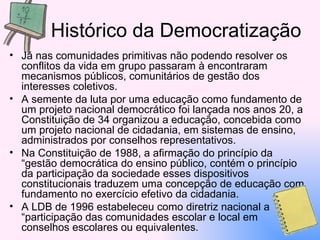 Histórico da Democratização Já nas comunidades primitivas não podendo resolver os conflitos da vida em grupo passaram à encontraram mecanismos públicos, comunitários de gestão dos interesses coletivos. A semente da luta por uma educação como fundamento de um projeto nacional democrático foi lançada nos anos 20, a  Constituição de 34 organizou a educação, concebida como um projeto nacional de cidadania, em sistemas de ensino, administrados por conselhos representativos.  Na Constituição de 1988, a afirmação do princípio da “gestão democrática do ensino público, contém o princípio da participação da sociedade esses dispositivos constitucionais traduzem uma concepção de educação com fundamento no exercício efetivo da cidadania.  A LDB de 1996 estabeleceu como diretriz nacional a “participação das comunidades escolar e local em conselhos escolares ou equivalentes. 