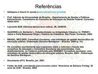 Referências Saltopara o futuro/ tv escola ( www.tvbrasil.com.br/salto ) Prof. Adjunto da Universidade de Brasília – Departamento de Gestão e Políticas Educacionais. Conselheiro do Conselho de Educação do Distrito Federal. Consultor desta série. Leonardo Boff. Ekklesia-democracia radical, JB, 24/06/05. GUARINELLO, Norberto L. Cidades-Estado na Antigüidade Clássica. In: PINSKY, Jaime e Carla Bassanezi (Orgs.). História da Cidadania. São Paulo. Contexto, 2003. BRASIL, MEC/SEB. Conselhos Escolares: uma estratégia de gestão democrática da educação pública. Elaboração Genuíno Bordignon – Brasília, 2004 (p. 51). Os conceitos sucintamente aqui expressos sobre a natureza e função dos conselhos de educação e Conselhos Escolares são encontrados, mais detalhadamente, no Caderno publicado pela SEB/MEC Conselhos escolares: uma estratégia de gestão democrática da educação pública, Brasília, 2004 – Elaboração de Genuíno Bordignon. Documenta (471). Brasília, jan. 2001. Folder da UnB, convidando para encontro sobre “Itinerários de Bárbara Freitag: 30 anos de UnB”. Brasília, 2002. 