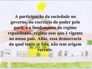 A participação da sociedade no governo, ou exercício do poder pelo povo, é o fundamento do regime republicano, regime esse que é vigente no nosso país. Aliás, essa democracia da qual tanto se fala, não tem origem recente. 