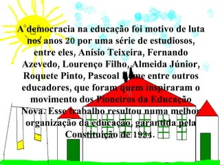 A democracia na educação foi motivo de luta nos anos 20 por uma série de estudiosos, entre eles, Anísio Teixeira, Fernando Azevedo, Lourenço Filho, Almeida Júnior, Roquete Pinto, Pascoal Leme entre outros educadores, que foram quem inspiraram o movimento dos Pioneiros da Educação Nova. Esse trabalho resultou numa melhor organização da educação, garantida pela Constituição de 1934.   
