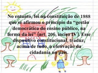 No entanto, foi na constituição de 1988 que se afirmou o principio da “gestão democrática do ensino público, na forma da lei” (art. 206, inciso IV). Esse dispositivo constitucional, traduz, acima de tudo, a efetivação da cidadania no país. 
