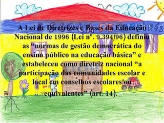 A Lei de Diretrizes e Bases da Educação Nacional de 1996 (Lei nº. 9.394/96) definiu as “normas de gestão democrática do ensino público na educação básica” e estabeleceu como diretriz nacional “a participação das comunidades escolar e local em conselhos escolares ou equivalentes” (art. 14).   