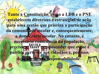 Tanto a Constituição, como a LDB e o PNE estabelecem diretrizes e estratégias de ação para uma gestão que prioriza a participação da comunidade escolar e, consequentemente, a democracia escolar. No entanto, é necessário consciência da população, precisa-se fazer compreender que o que é público pertence aos cidadãos e, por isso, deve ser de sua responsabilidade.   