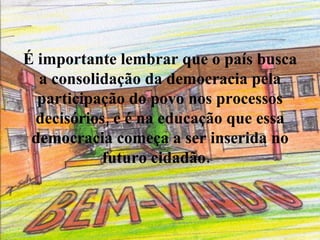 É importante lembrar que o país busca a consolidação da democracia pela participação do povo nos processos decisórios, e é na educação que essa democracia começa a ser inserida no futuro cidadão.    