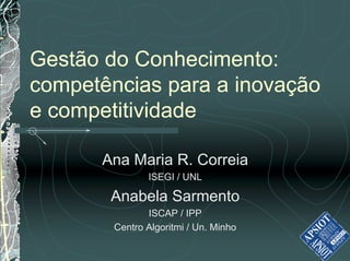 Gestão do Conhecimento:
competências para a inovação
e competitividade

      Ana Maria R. Correia
               ISEGI / UNL

       Anabela Sarmento
               ISCAP / IPP
        Centro Algoritmi / Un. Minho
 