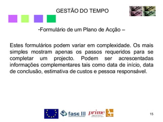 GESTÃO DO TEMPO Formulário de um Plano de Acção – Estes formulários podem variar em complexidade. Os mais simples mostram apenas os passos requeridos para se completar um projecto. Podem ser acrescentadas informações complementares tais como data de início, data de conclusão, estimativa de custos e pessoa responsável. 