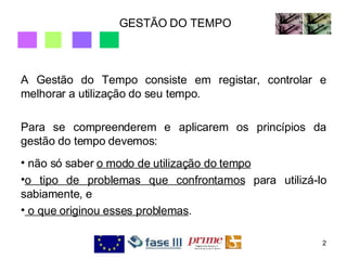 GESTÃO DO TEMPO A Gestão do Tempo consiste em registar, controlar e melhorar a utilização do seu tempo.  Para se compreenderem e aplicarem os princípios da gestão do tempo devemos: não só saber  o modo de utilização do tempo o tipo de problemas que confrontamos  para utilizá-lo sabiamente, e o que originou esses problemas .  