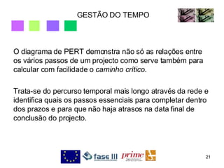 GESTÃO DO TEMPO O diagrama de PERT demonstra não só as relações entre os vários passos de um projecto como serve também para calcular com facilidade o  caminho crítico. Trata-se do percurso temporal mais longo através da rede e identifica quais os passos essenciais para completar dentro dos prazos e para que não haja atrasos na data final de conclusão do projecto.  