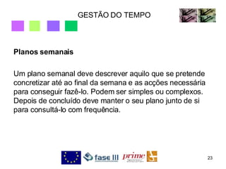 GESTÃO DO TEMPO Planos semanais Um plano semanal deve descrever aquilo que se pretende concretizar até ao final da semana e as acções necessária para conseguir fazê-lo. Podem ser simples ou complexos. Depois de concluído deve manter o seu plano junto de si para consultá-lo com frequência. 