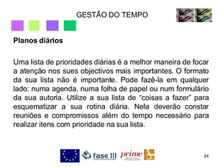 GESTÃO DO TEMPO Planos diários Uma lista de prioridades diárias é a melhor maneira de focar a atenção nos sues objectivos mais importantes. O formato da sua lista não é importante. Pode fazê-la em qualquer lado: numa agenda, numa folha de papel ou num formulário da sua autoria. Utilize a sua lista de “coisas a fazer” para esquematizar a sua rotina diária. Nela deverão constar reuniões e compromissos além do tempo necessário para realizar itens com prioridade na sua lista. 