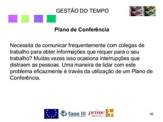GESTÃO DO TEMPO Plano de Conferência Necessita de comunicar frequentemente com colegas de trabalho para obter informações que requer para o seu trabalho? Muitas vezes isso ocasiona interrupções que distraem as pessoas. Uma maneira de lidar com este problema eficazmente é través da utilização de um Plano de Conferência. 