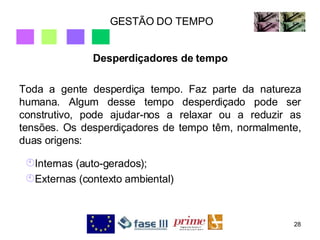 GESTÃO DO TEMPO Desperdiçadores de tempo Toda a gente desperdiça tempo. Faz parte da natureza humana. Algum desse tempo desperdiçado pode ser construtivo, pode ajudar-nos a relaxar ou a reduzir as tensões. Os desperdiçadores de tempo têm, normalmente, duas origens: Internas (auto-gerados); Externas (contexto ambiental) 
