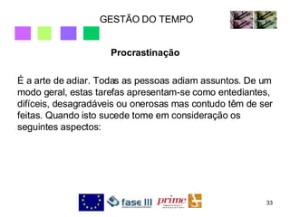 GESTÃO DO TEMPO Procrastinação É a arte de adiar. Todas as pessoas adiam assuntos. De um modo geral, estas tarefas apresentam-se como entediantes, difíceis, desagradáveis ou onerosas mas contudo têm de ser feitas. Quando isto sucede tome em consideração os seguintes aspectos: 