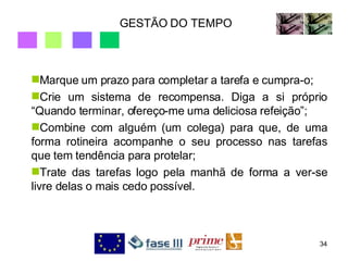 GESTÃO DO TEMPO Marque um prazo para completar a tarefa e cumpra-o; Crie um sistema de recompensa. Diga a si próprio “Quando terminar, ofereço-me uma deliciosa refeição”; Combine com alguém (um colega) para que, de uma forma rotineira acompanhe o seu processo nas tarefas que tem tendência para protelar; Trate das tarefas logo pela manhã de forma a ver-se livre delas o mais cedo possível. 