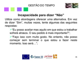 GESTÃO DO TEMPO Incapacidade para dizer “Não” Utilize como abordagens oferecer uma alternativa. Em vez de dizer “Sim”, muitas vezes, tente algumas das seguintes respostas: “Eu posso aceitar mas aquilo em que estou a trabalhar sofrerá atrasos. O seu pedido é mais importante?”; “Faço isso com muito gosto. No entanto, não posso começar sem terminar o que estou a fazer neste momento. Isso será…”; 