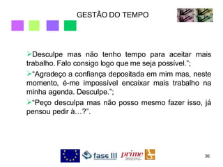 GESTÃO DO TEMPO Desculpe mas não tenho tempo para aceitar mais trabalho. Falo consigo logo que me seja possível.”; “ Agradeço a confiança depositada em mim mas, neste momento, é-me impossível encaixar mais trabalho na minha agenda. Desculpe.”; “ Peço desculpa mas não posso mesmo fazer isso, já pensou pedir à…?”. 