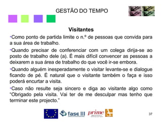 GESTÃO DO TEMPO Visitantes Como ponto de partida limite o n.º de pessoas que convida para a sua área de trabalho.  Quando precisar de conferenciar com um colega dirija-se ao posto de trabalho dele (a). É mais difícil convencer as pessoas a deixarem a sua área de trabalho do que você ir-se embora. Quando alguém inesperadamente o visitar levante-se e dialogue ficando de pé. É natural que o visitante também o faça e isso poderá encurtar a visita. Caso não resulte seja sincero e diga ao visitante algo como “Obrigado pela visita. Vai ter de me desculpar mas tenho que terminar este projecto.” 