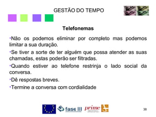 GESTÃO DO TEMPO Telefonemas Não os podemos eliminar por completo mas podemos limitar a sua duração.  Se tiver a sorte de ter alguém que possa atender as suas chamadas, estas poderão ser filtradas.  Quando estiver ao telefone restrinja o lado social da conversa.  Dê respostas breves.  Termine a conversa com cordialidade  