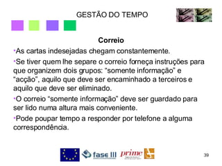 GESTÃO DO TEMPO Correio As cartas indesejadas chegam constantemente.  Se tiver quem lhe separe o correio forneça instruções para que organizem dois grupos: “somente informação” e “acção”, aquilo que deve ser encaminhado a terceiros e aquilo que deve ser eliminado. O correio “somente informação” deve ser guardado para ser lido numa altura mais conveniente. Pode poupar tempo a responder por telefone a alguma correspondência. 