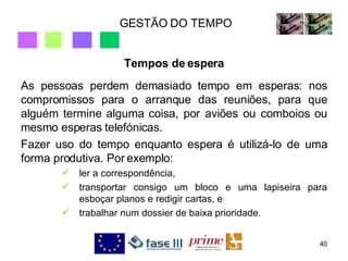 GESTÃO DO TEMPO Tempos de espera As pessoas perdem demasiado tempo em esperas: nos compromissos para o arranque das reuniões, para que alguém termine alguma coisa, por aviões ou comboios ou mesmo esperas telefónicas. Fazer uso do tempo enquanto espera é utilizá-lo de uma forma produtiva. Por exemplo:  ler a correspondência,  transportar consigo um bloco e uma lapiseira para esboçar planos e redigir cartas, e  trabalhar num dossier de baixa prioridade. 