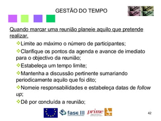 GESTÃO DO TEMPO Quando marcar uma reunião planeie aquilo que pretende realizar. Limite ao máximo o número de participantes; Clarifique os pontos da agenda e avance de imediato para o objectivo da reunião; Estabeleça um tempo limite; Mantenha a discussão pertinente sumariando periodicamente aquilo que foi dito; Nomeie responsabilidades e estabeleça datas de  follow up ; Dê por concluída a reunião; 