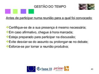 GESTÃO DO TEMPO Antes de participar numa reunião para a qual foi convocado: Certifique-se de a sua presença é mesmo necessária; Em caso afirmativo, chegue à hora marcada; Esteja preparado para participar na discussão; Evite desviar-se do assunto ou prolongar-se no debate; Esforce-se por tornar a reunião produtiva; 