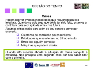 GESTÃO DO TEMPO Crises Podem ocorrer eventos inesperados que requerem solução imediata. Quando se adia algo que devia ter sido feito, estamos a contribuir para a criação de uma crise futura. Algumas crises estão para além do seu controlo como por exemplo:  Os prazos de conclusão pouco realistas;  Prioridades que se alteram, no último minuto;  Erros que alguém cometeu;  Máquinas que podem avariar. Quando isto suceder aborde a situação de forma tranquila e metódica. Não precipite uma segunda crise por não saber lidar com a primeira. 