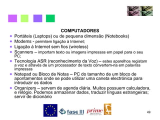 COMPUTADORES Portáteis (Laptops) ou de pequena dimensão (Notebooks) Modems -  permitem ligação à Internet; Ligação à Internet sem fios (wireless) Scanners –  importam texto ou imagens impressas em papel para o seu PC; Tecnologia ASR (reconhecimento da Voz) –  estes aparelhos registam a voz e através de um processador de texto convertem-na em palavras impressas Notepad ou Bloco de Notas – PC do tamanho de um bloco de apontamentos onde se pode utilizar uma caneta electrónica para introduzir os dados  Organizers – servem de agenda diária. Muitos possuem calculadora, e relógio. Podemos armazenar dados, traduzir línguas estrangeiras; servir de dicionário 