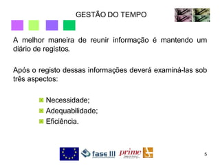 GESTÃO DO TEMPO A melhor maneira de reunir informação é mantendo um diário de registos.  Após o registo dessas informações deverá examiná-las sob três aspectos: Necessidade; Adequabilidade; Eficiência. 
