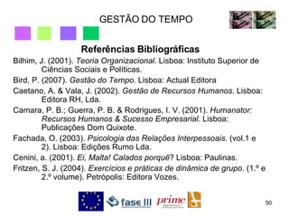 GESTÃO DO TEMPO Referências Bibliográficas Bilhim, J. (2001).  Teoria Organizacional . Lisboa: Instituto Superior de Ciências Sociais e Políticas. Bird, P. (2007).  Gestão do Tempo . Lisboa: Actual Editora Caetano, A. & Vala, J. (2002).  Gestão de Recursos Humanos . Lisboa: Editora RH, Lda. Camara, P. B.; Guerra, P. B. & Rodrigues, I. V. (2001).  Humanator: Recursos Humanos & Sucesso Empresarial . Lisboa: Publicações Dom Quixote. Fachada, O. (2003).  Psicologia das Relações Interpessoais . (vol.1 e 2). Lisboa: Edições Rumo Lda. Cenini, a. (2001).  Ei, Malta! Calados porquê ? Lisboa: Paulinas. Fritzen, S. J. (2004).  Exercícios e práticas de dinâmica de grupo . (1.º e 2.º volume). Petrópolis: Editora Vozes. 