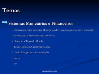 Temas Sistemas Monetários e Financeiros - Interacções entre Sistemas Monetários dos diversos países a nível mundial; - Valorização e desvalorização do Euro; - Diferentes Tipos de Moeda; - Taxas (Inflação, Crescimento, etc.); - União Europeia e a sua evolução; - Bolsa; - etc. 