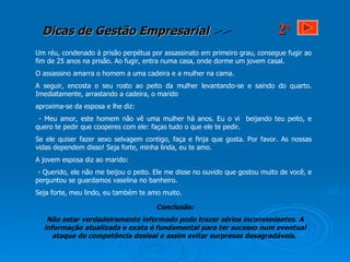 Um réu, condenado à prisão perpétua por assassinato em primeiro grau, consegue fugir ao fim de 25 anos na prisão. Ao fugir, entra numa casa, onde dorme um jovem casal.  O assassino amarra o homem a uma cadeira e a mulher na cama. A seguir, encosta o seu rosto ao peito da mulher levantando-se e saindo do quarto. Imediatamente, arrastando a cadeira, o marido aproxima-se da esposa e lhe diz:  - Meu amor, este homem não vê uma mulher há anos. Eu o vi  beijando teu peito, e quero te pedir que cooperes com ele: faças tudo o que ele te pedir.  Se ele quiser fazer sexo selvagem contigo, faça e finja que gosta. Por favor. As nossas vidas dependem disso! Seja forte, minha linda, eu te amo.  A jovem esposa diz ao marido: - Querido, ele não me beijou o peito. Ele me disse no ouvido que gostou muito de você, e perguntou se guardamos vaselina no banheiro.  Seja forte, meu lindo, eu também te amo muito.  Conclusão: Não estar verdadeiramente informado pode trazer sérios inconvenientes. A informação atualizada e exata é fundamental para ter sucesso num eventual ataque de competência desleal e assim evitar surpresas desagradáveis.  2 a 