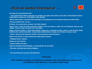 Um rapaz vai a uma farmácia e diz : - Tem preservativo? Minha namorada me convidou para jantar esta noite na casa dela. O farmacêutico dá-lhe o preservativo e o jovem sai . De imediato, volta, dizendo:  Senhor, dê-me outro. A irmã da minha namorada é uma gostosona, vive cruzando as pernas na minha frente.  Acho que também quer  me dar... O homem  dá o preservativo ao jovem . Ele volta, dizendo: Quero outro. A mãe da minha namorada também é boa pra cacete. A velha vive se insinuando, deve ser mal comida,  e como eu hoje vou jantar lá na casa delas...  Chega a hora da comida e o rapaz está sentado à mesa com a namorada ao lado, a mãe e a irmã à frente. Neste instante entra o pai da namorada . O rapaz baixa imediatamente a cabeça, une as mãos e começa a rezar:  - Senhor, abençoa estes alimentos, blá,blá.. Damos graças por estes alimentos... Passa-se um minuto e o rapaz continua de cabeça baixa rezando: - Obrigado Senhor...blá,bla... Passam-se cinco minutos : - Abençoa Senhor este pão... Todos se entreolham surpreendidos, e a namorada lhe  diz ao ouvido:  Meu amor, não sabia que eras tão religioso... - E eu não sabia que o teu pai era farmacêutico! Conclusão: Não comente os planos estratégicos da empresa com desconhecidos, porque essa inconfidência pode destruir a sua própria organização.   3 a 