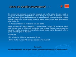 Um homem está entrando no chuveiro enquanto sua mulher acaba de sair e está se enxugando. A campainha da porta toca. Depois de alguns segundos de discussão para ver quem iria atender a porta a mulher desiste, se enrola na toalha e desce as escadas. Quando ela abre a porta, vê o vizinho Nestor em pé na soleira. Antes que ela possa dizer qualquer coisa, Nestor diz: - Eu lhe dou 3.000 reais se você deixar cair esta toalha! Depois de pensar por alguns segundos, a mulher deixa a toalha cair e fica nua. Nestor então entrega a ela os 3.000 reais prometidos e vai embora. Confusa, mas excitada com sua sorte, a mulher se enrola de novo na toalha e volta para o quarto. Quando ela entra no quarto, o marido grita do chuveiro:  - Quem era? - Era o Nestor, o vizinho da casa ao lado, diz ela. - Ótimo! Ele lhe deu os 3.000 reais que ele estava me devendo? Conclusão: Se você compartilha informações a tempo, pode prevenir exposições desnecessárias. 4 a 