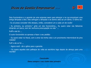 Dois funcionários e o gerente de uma empresa saem para almoçar e na rua encontram uma antiga lâmpada a óleo. Eles esfregam a lâmpada e de dentro dela sai um Gênio. O Gênio diz: - Eu só posso conceder três desejos, então, concederei um a cada um de vocês!  - Eu primeiro, eu primeiro." grita um dos funcionários... Eu quero estar nas Bahamas dirigindo um barco, sem ter nenhuma preocupação na vida " .. Pufff e ele foi ... O outro funcionário se apressa a fazer o seu pedido:  - Eu quero estar no Havaí, com o amor da minha vida e um provimento interminável de pina coladas! Puff e ele se foi ... - Agora você - diz o gênio para o gerente. - Eu quero aqueles dois palhaços de volta ao escritório logo depois do almoço para uma reunião! Conclusão: Deixe sempre o seu chefe falar primeiro. 6 a 
