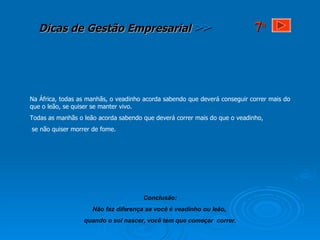 Na África, todas as manhãs, o veadinho acorda sabendo que deverá conseguir correr mais do que o leão, se quiser se manter vivo. Todas as manhãs o leão acorda sabendo que deverá correr mais do que o veadinho, se não quiser morrer de fome. Conclusão: Não faz diferença se você é veadinho ou leão,  quando o sol nascer, você tem que começar  correr. 7 a 